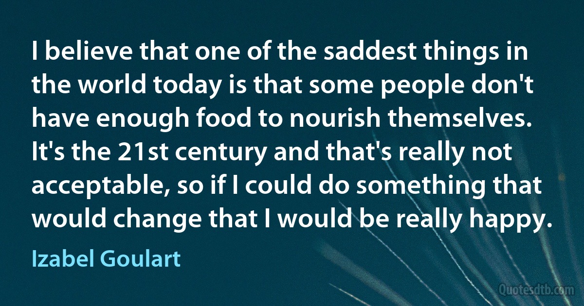 I believe that one of the saddest things in the world today is that some people don't have enough food to nourish themselves. It's the 21st century and that's really not acceptable, so if I could do something that would change that I would be really happy. (Izabel Goulart)