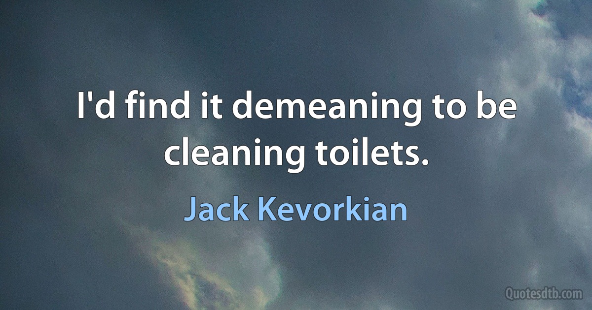 I'd find it demeaning to be cleaning toilets. (Jack Kevorkian)