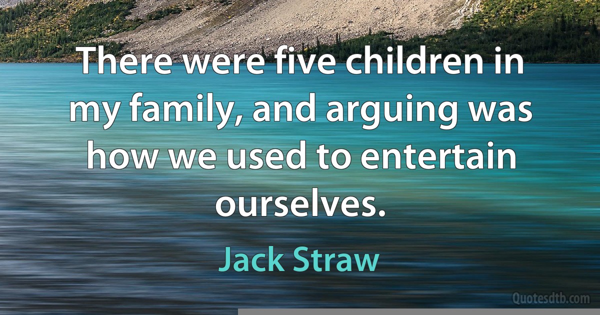 There were five children in my family, and arguing was how we used to entertain ourselves. (Jack Straw)