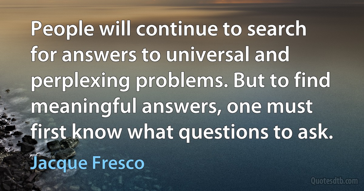 People will continue to search for answers to universal and perplexing problems. But to find meaningful answers, one must first know what questions to ask. (Jacque Fresco)