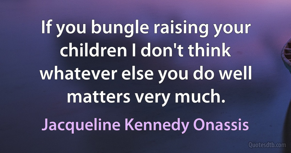 If you bungle raising your children I don't think whatever else you do well matters very much. (Jacqueline Kennedy Onassis)