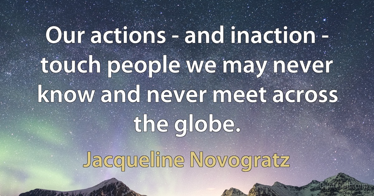 Our actions - and inaction - touch people we may never know and never meet across the globe. (Jacqueline Novogratz)