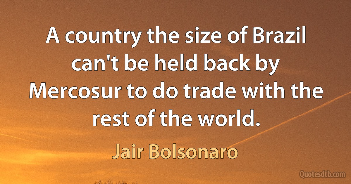 A country the size of Brazil can't be held back by Mercosur to do trade with the rest of the world. (Jair Bolsonaro)