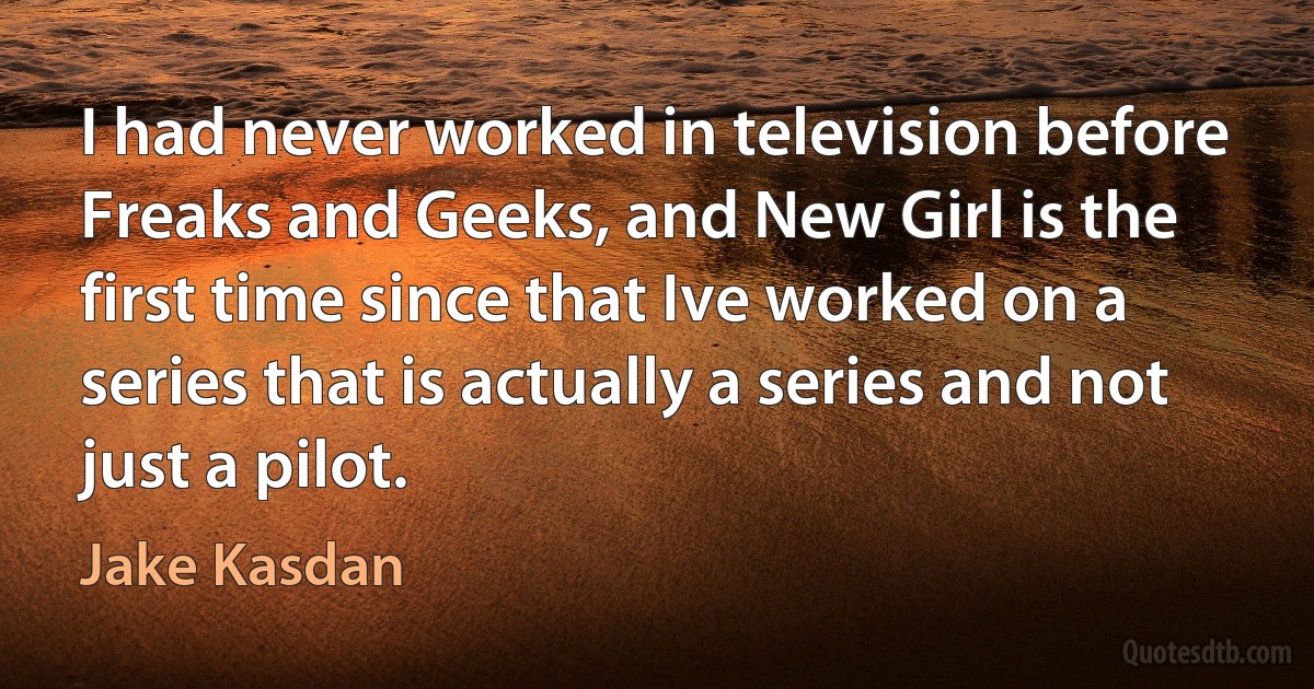 I had never worked in television before Freaks and Geeks, and New Girl is the first time since that Ive worked on a series that is actually a series and not just a pilot. (Jake Kasdan)