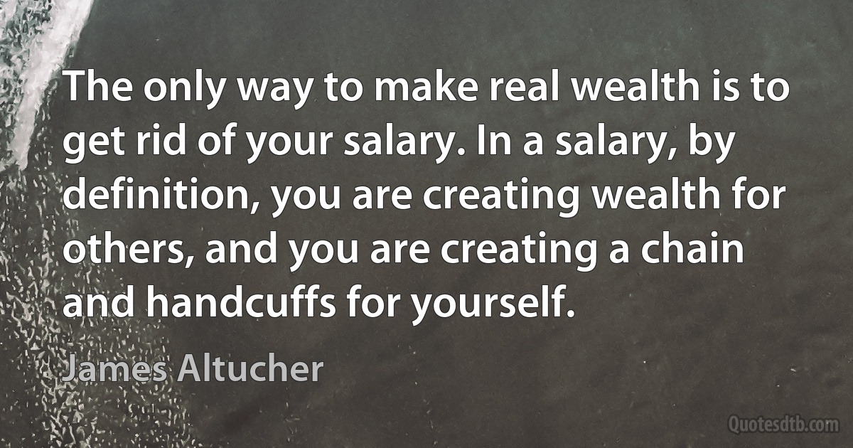 The only way to make real wealth is to get rid of your salary. In a salary, by definition, you are creating wealth for others, and you are creating a chain and handcuffs for yourself. (James Altucher)