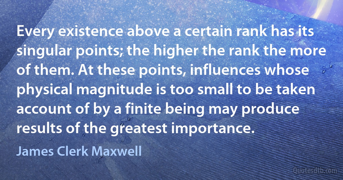 Every existence above a certain rank has its singular points; the higher the rank the more of them. At these points, influences whose physical magnitude is too small to be taken account of by a finite being may produce results of the greatest importance. (James Clerk Maxwell)