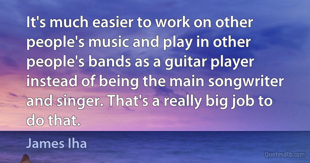 It's much easier to work on other people's music and play in other people's bands as a guitar player instead of being the main songwriter and singer. That's a really big job to do that. (James Iha)