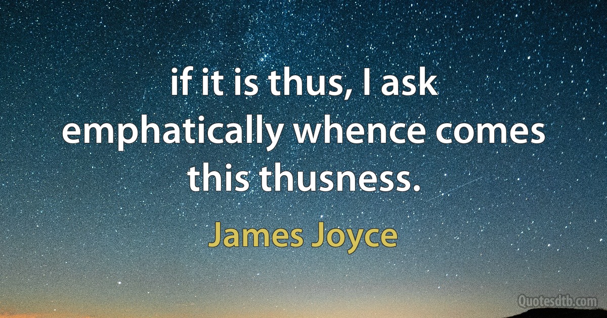 if it is thus, I ask emphatically whence comes this thusness. (James Joyce)