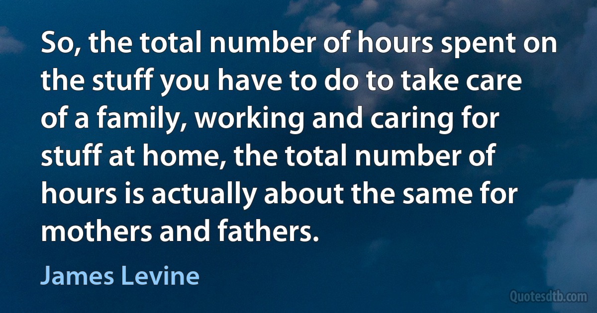 So, the total number of hours spent on the stuff you have to do to take care of a family, working and caring for stuff at home, the total number of hours is actually about the same for mothers and fathers. (James Levine)