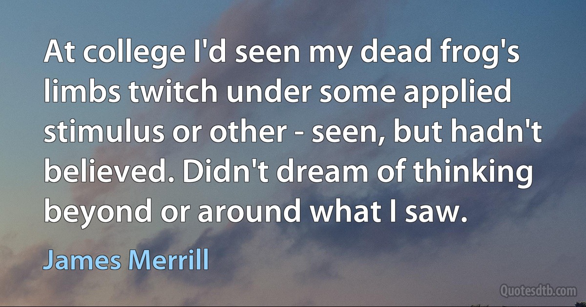 At college I'd seen my dead frog's limbs twitch under some applied stimulus or other - seen, but hadn't believed. Didn't dream of thinking beyond or around what I saw. (James Merrill)