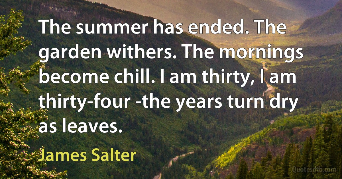 The summer has ended. The garden withers. The mornings become chill. I am thirty, I am thirty-four -the years turn dry as leaves. (James Salter)