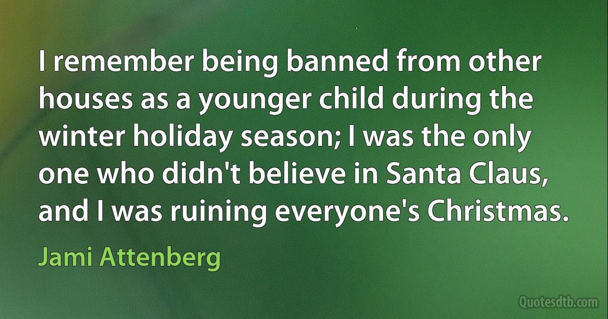 I remember being banned from other houses as a younger child during the winter holiday season; I was the only one who didn't believe in Santa Claus, and I was ruining everyone's Christmas. (Jami Attenberg)