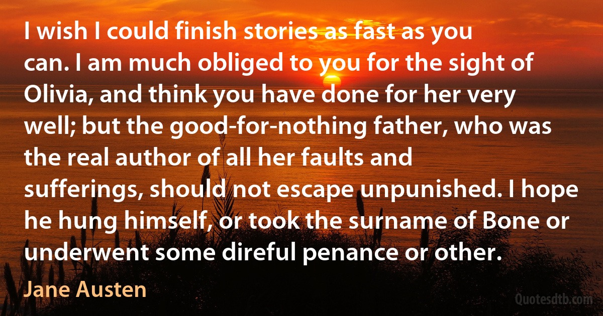 I wish I could finish stories as fast as you can. I am much obliged to you for the sight of Olivia, and think you have done for her very well; but the good-for-nothing father, who was the real author of all her faults and sufferings, should not escape unpunished. I hope he hung himself, or took the surname of Bone or underwent some direful penance or other. (Jane Austen)