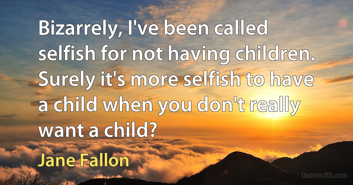 Bizarrely, I've been called selfish for not having children. Surely it's more selfish to have a child when you don't really want a child? (Jane Fallon)