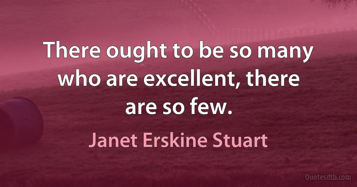 There ought to be so many who are excellent, there are so few. (Janet Erskine Stuart)