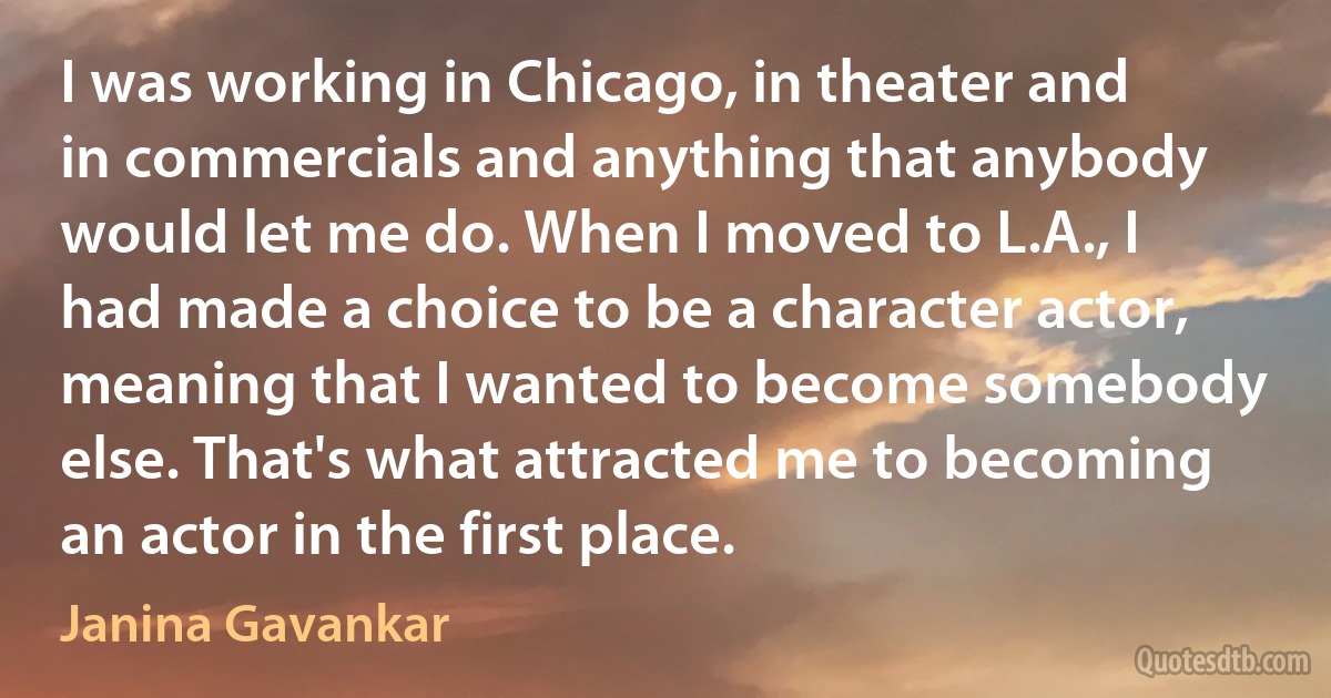 I was working in Chicago, in theater and in commercials and anything that anybody would let me do. When I moved to L.A., I had made a choice to be a character actor, meaning that I wanted to become somebody else. That's what attracted me to becoming an actor in the first place. (Janina Gavankar)