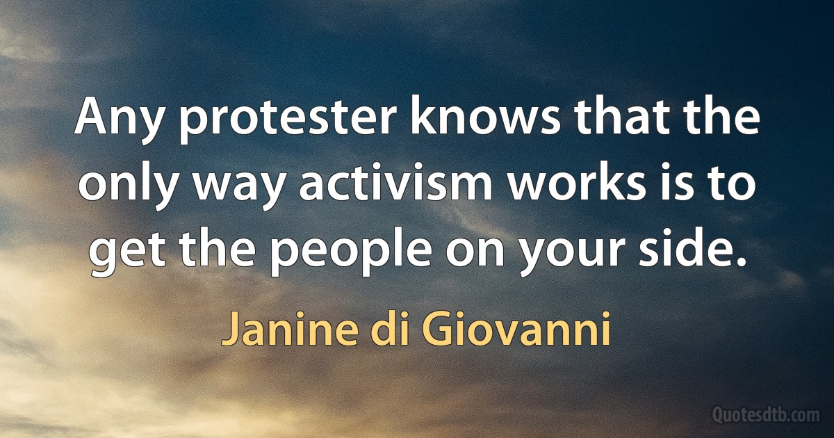 Any protester knows that the only way activism works is to get the people on your side. (Janine di Giovanni)