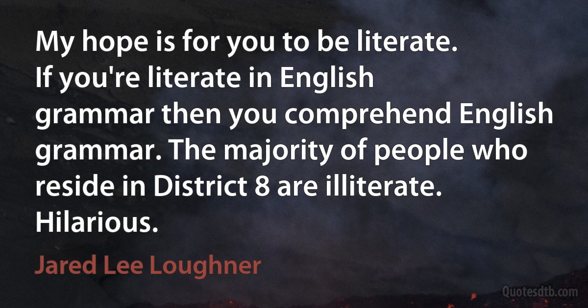 My hope is for you to be literate. If you're literate in English grammar then you comprehend English grammar. The majority of people who reside in District 8 are illiterate. Hilarious. (Jared Lee Loughner)