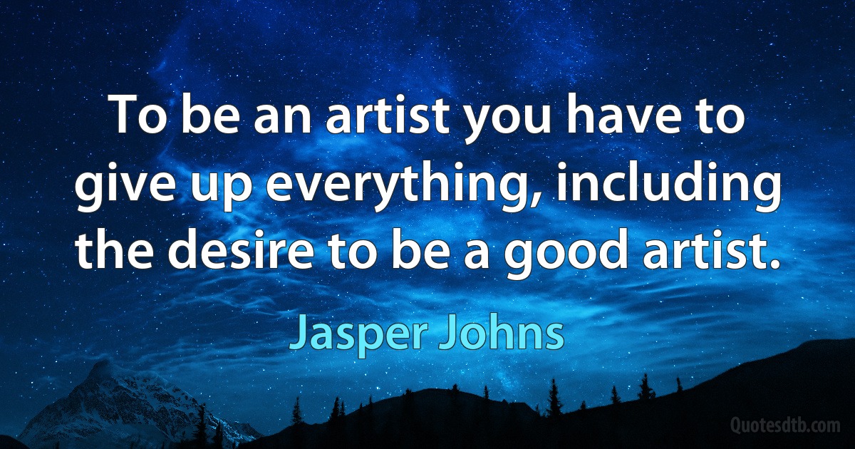 To be an artist you have to give up everything, including the desire to be a good artist. (Jasper Johns)