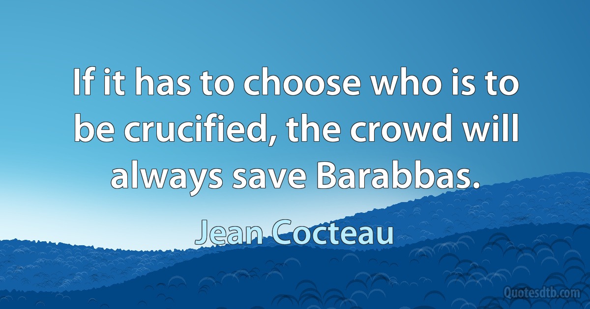 If it has to choose who is to be crucified, the crowd will always save Barabbas. (Jean Cocteau)