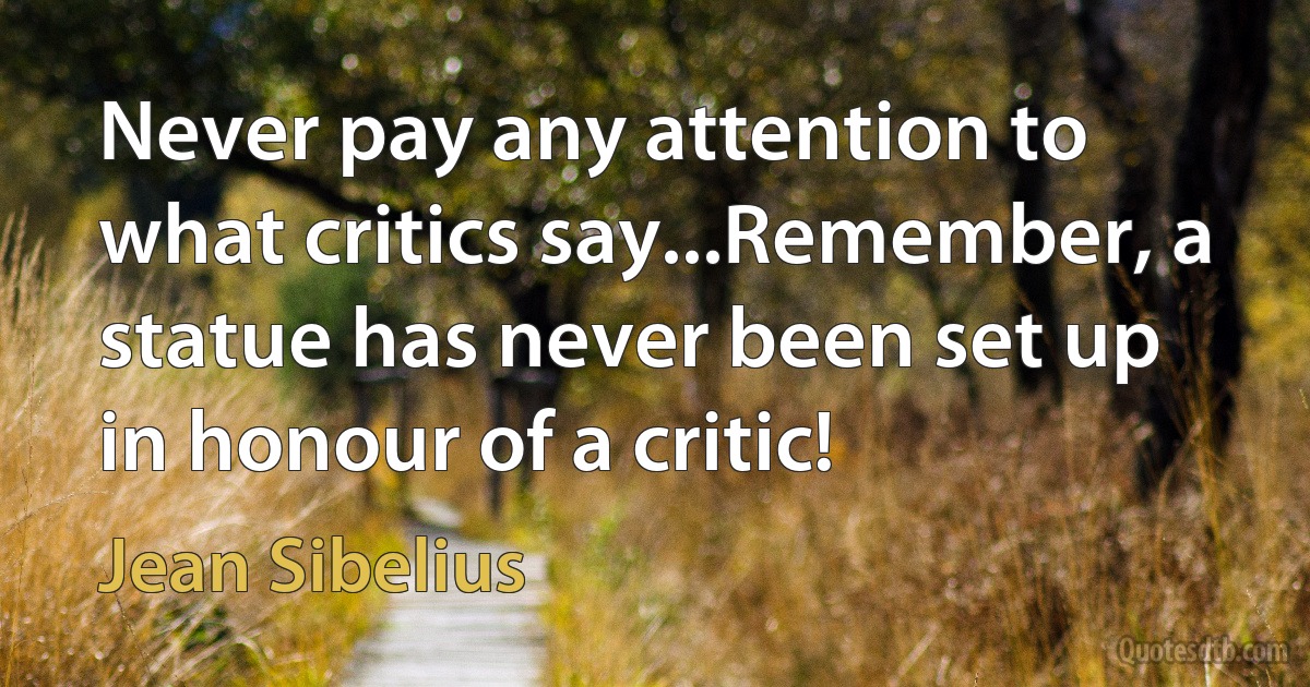 Never pay any attention to what critics say...Remember, a statue has never been set up in honour of a critic! (Jean Sibelius)