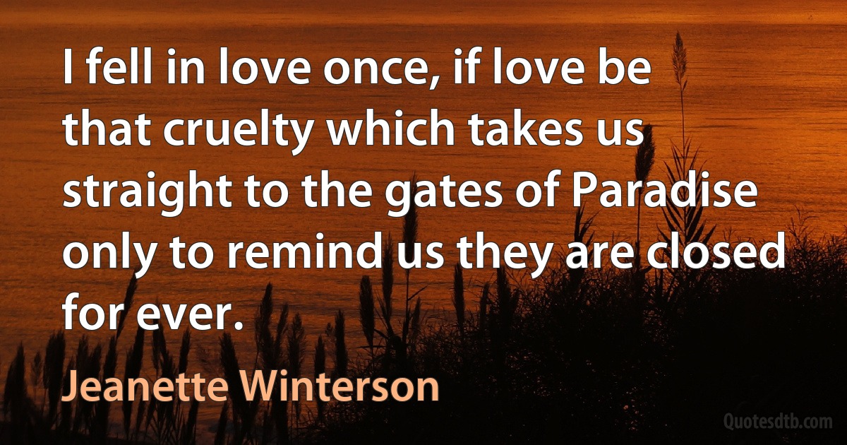 I fell in love once, if love be that cruelty which takes us straight to the gates of Paradise only to remind us they are closed for ever. (Jeanette Winterson)