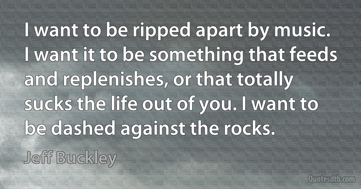 I want to be ripped apart by music. I want it to be something that feeds and replenishes, or that totally sucks the life out of you. I want to be dashed against the rocks. (Jeff Buckley)