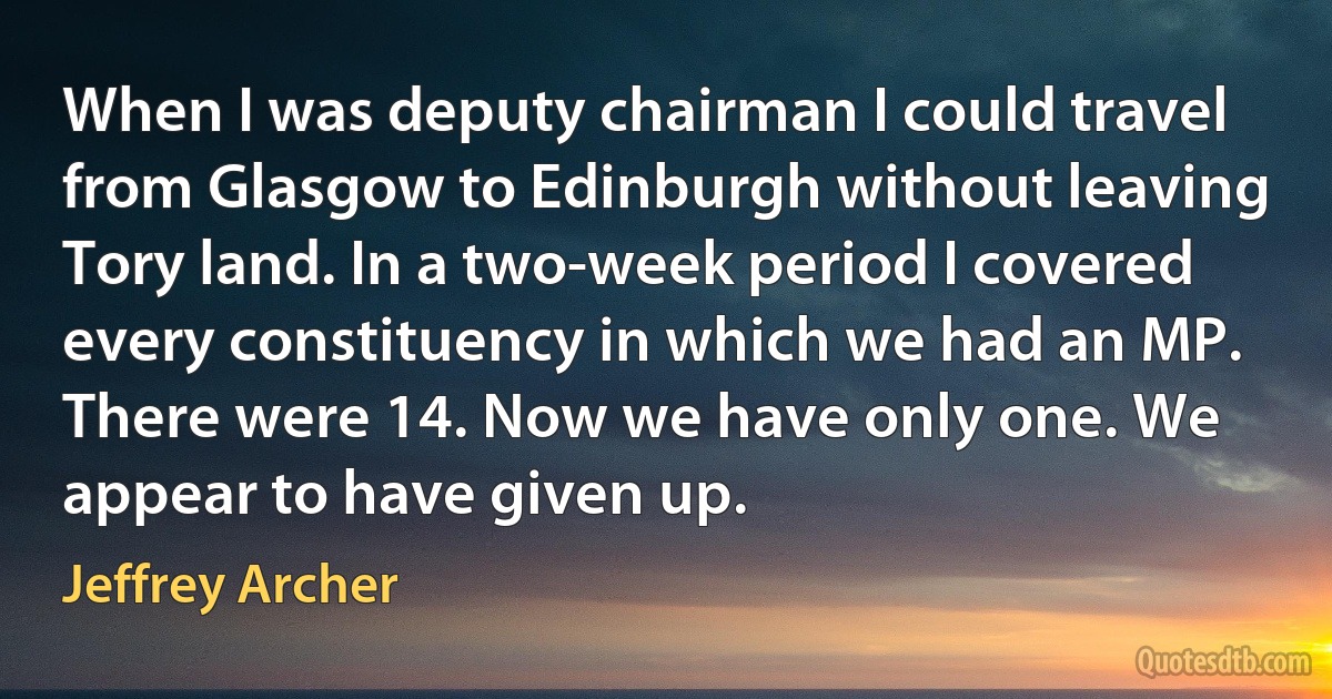 When I was deputy chairman I could travel from Glasgow to Edinburgh without leaving Tory land. In a two-week period I covered every constituency in which we had an MP. There were 14. Now we have only one. We appear to have given up. (Jeffrey Archer)