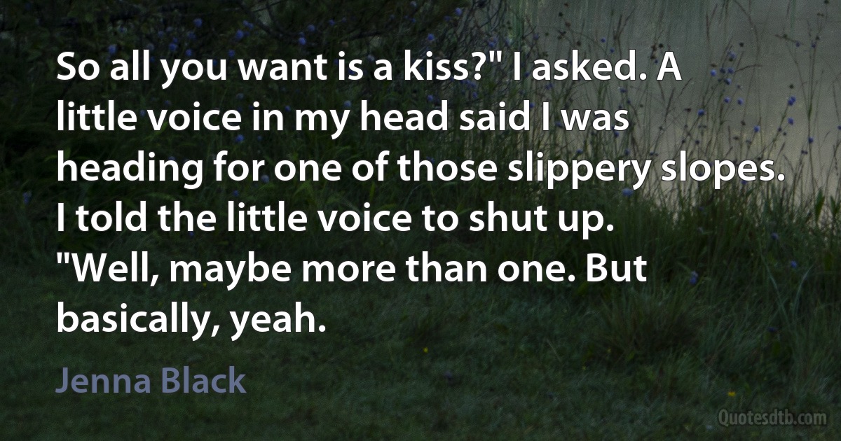 So all you want is a kiss?" I asked. A little voice in my head said I was heading for one of those slippery slopes. I told the little voice to shut up.
"Well, maybe more than one. But basically, yeah. (Jenna Black)