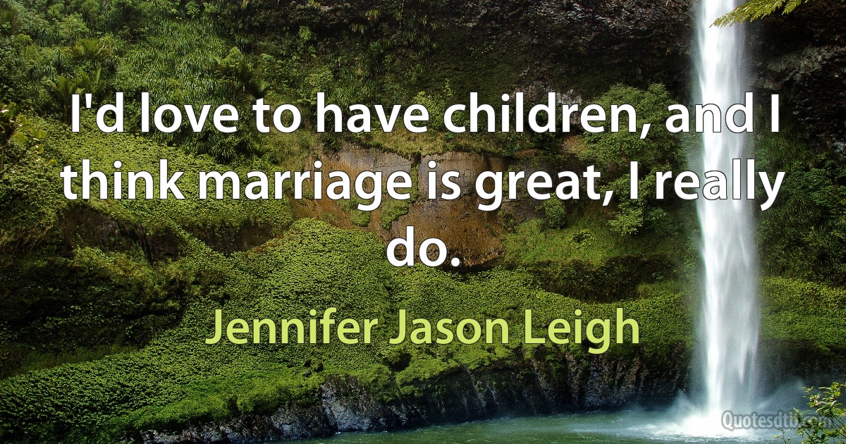 I'd love to have children, and I think marriage is great, I really do. (Jennifer Jason Leigh)