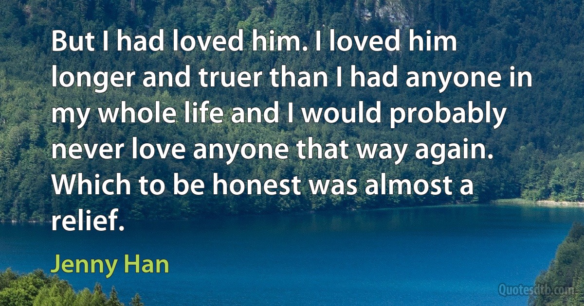 But I had loved him. I loved him longer and truer than I had anyone in my whole life and I would probably never love anyone that way again. Which to be honest was almost a relief. (Jenny Han)