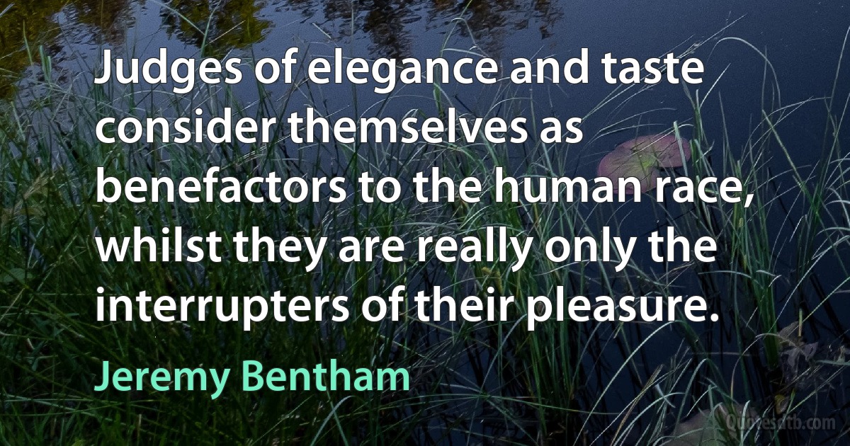 Judges of elegance and taste consider themselves as benefactors to the human race, whilst they are really only the interrupters of their pleasure. (Jeremy Bentham)