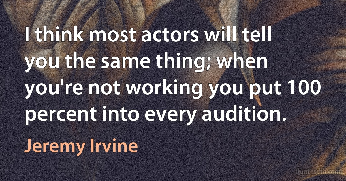 I think most actors will tell you the same thing; when you're not working you put 100 percent into every audition. (Jeremy Irvine)