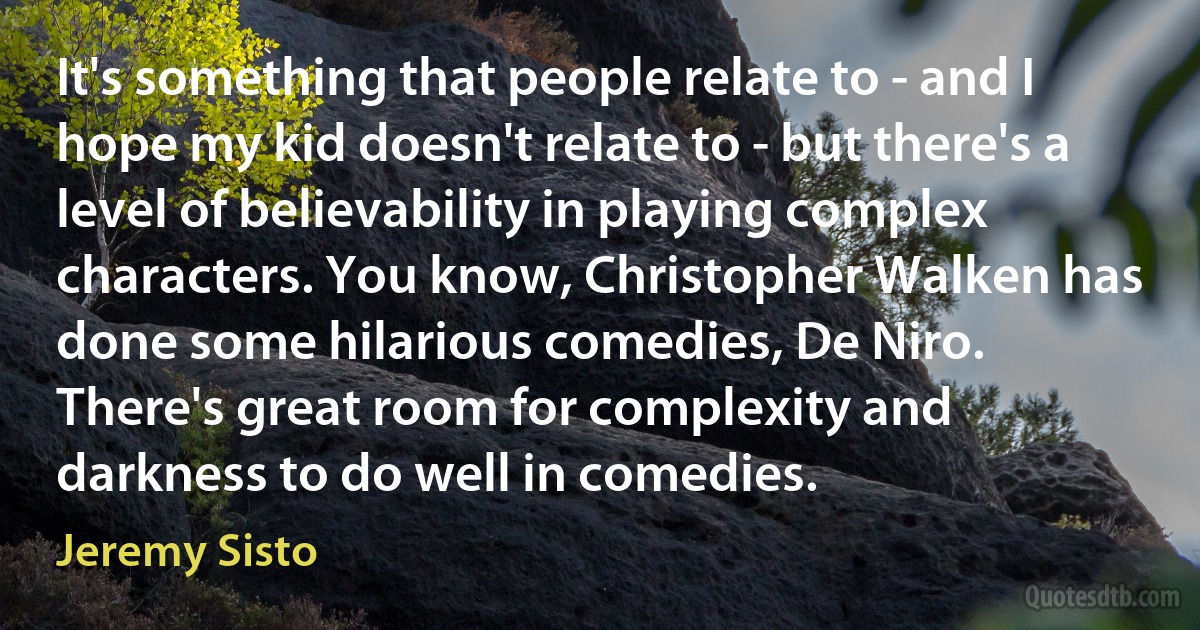 It's something that people relate to - and I hope my kid doesn't relate to - but there's a level of believability in playing complex characters. You know, Christopher Walken has done some hilarious comedies, De Niro. There's great room for complexity and darkness to do well in comedies. (Jeremy Sisto)