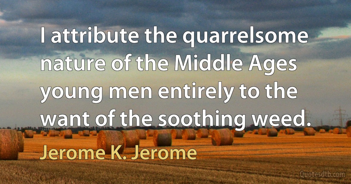 I attribute the quarrelsome nature of the Middle Ages young men entirely to the want of the soothing weed. (Jerome K. Jerome)