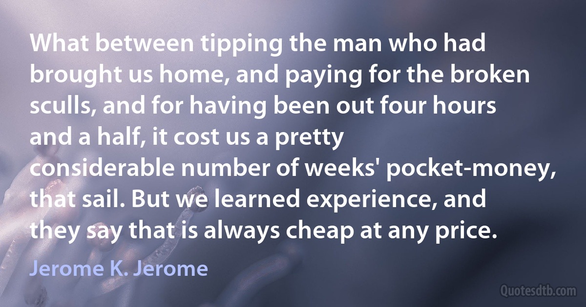 What between tipping the man who had brought us home, and paying for the broken sculls, and for having been out four hours and a half, it cost us a pretty considerable number of weeks' pocket-money, that sail. But we learned experience, and they say that is always cheap at any price. (Jerome K. Jerome)