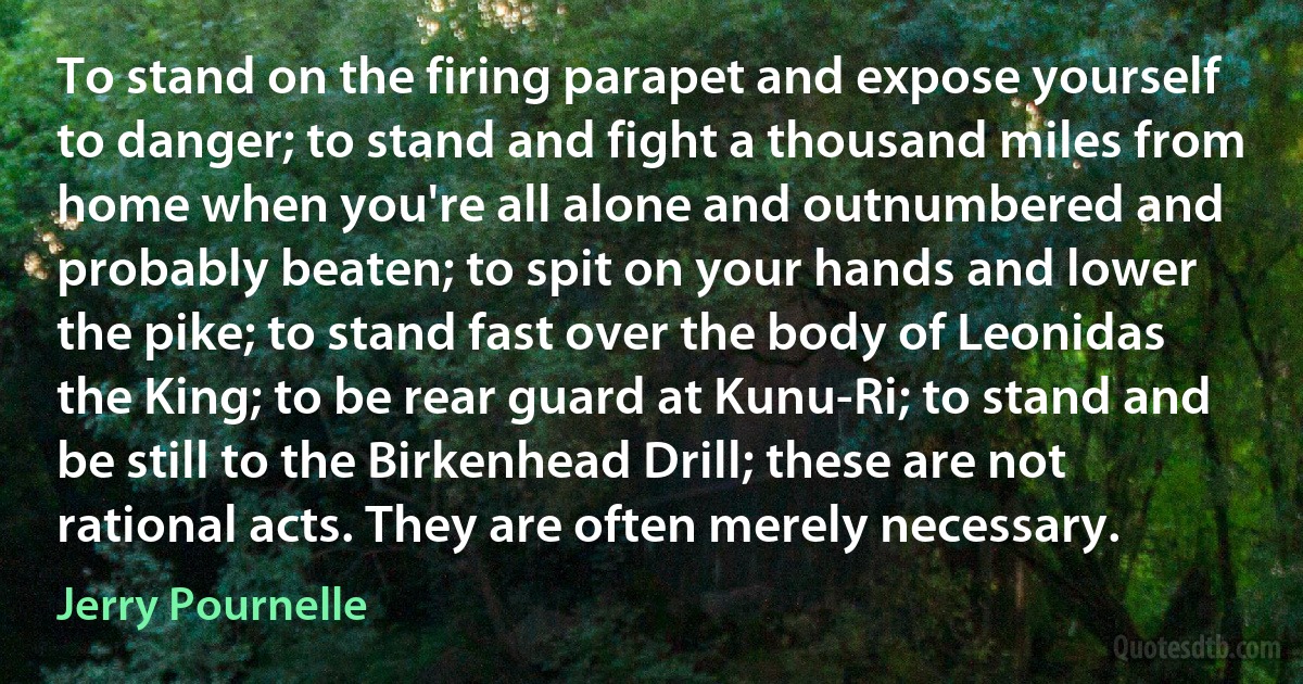 To stand on the firing parapet and expose yourself to danger; to stand and fight a thousand miles from home when you're all alone and outnumbered and probably beaten; to spit on your hands and lower the pike; to stand fast over the body of Leonidas the King; to be rear guard at Kunu-Ri; to stand and be still to the Birkenhead Drill; these are not rational acts. They are often merely necessary. (Jerry Pournelle)