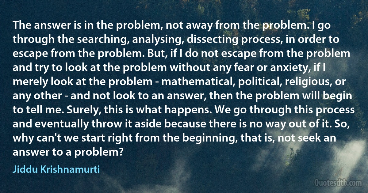 The answer is in the problem, not away from the problem. I go through the searching, analysing, dissecting process, in order to escape from the problem. But, if I do not escape from the problem and try to look at the problem without any fear or anxiety, if I merely look at the problem - mathematical, political, religious, or any other - and not look to an answer, then the problem will begin to tell me. Surely, this is what happens. We go through this process and eventually throw it aside because there is no way out of it. So, why can't we start right from the beginning, that is, not seek an answer to a problem? (Jiddu Krishnamurti)