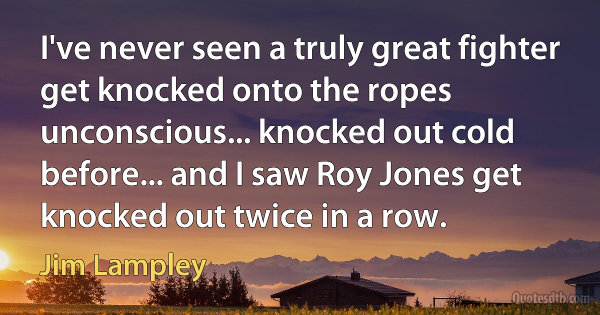 I've never seen a truly great fighter get knocked onto the ropes unconscious... knocked out cold before... and I saw Roy Jones get knocked out twice in a row. (Jim Lampley)