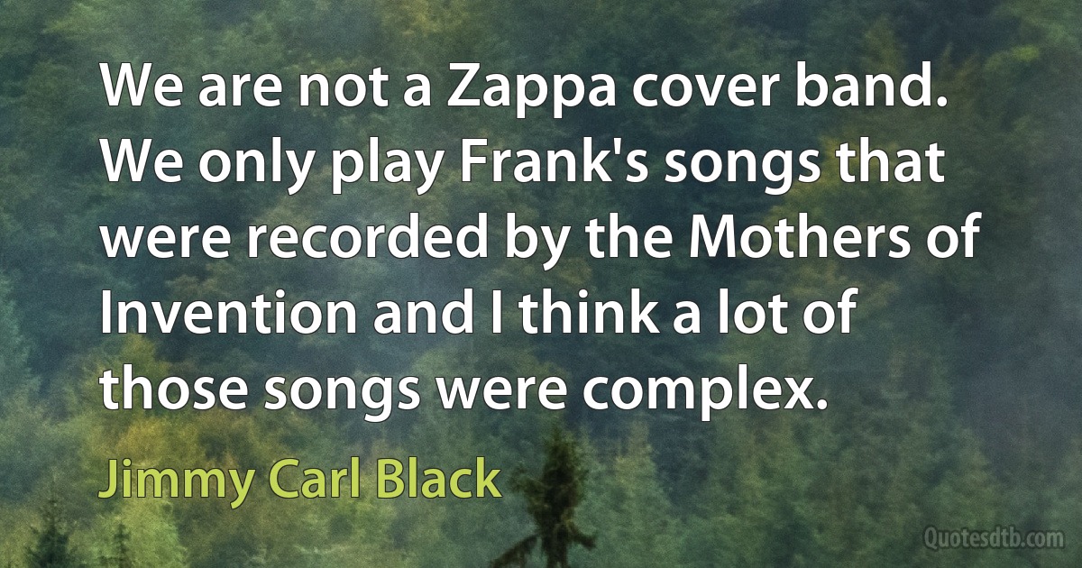 We are not a Zappa cover band. We only play Frank's songs that were recorded by the Mothers of Invention and I think a lot of those songs were complex. (Jimmy Carl Black)