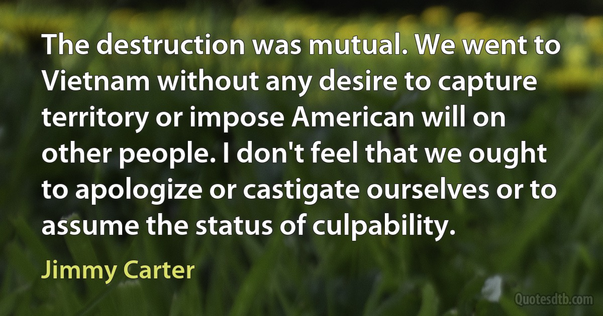 The destruction was mutual. We went to Vietnam without any desire to capture territory or impose American will on other people. I don't feel that we ought to apologize or castigate ourselves or to assume the status of culpability. (Jimmy Carter)