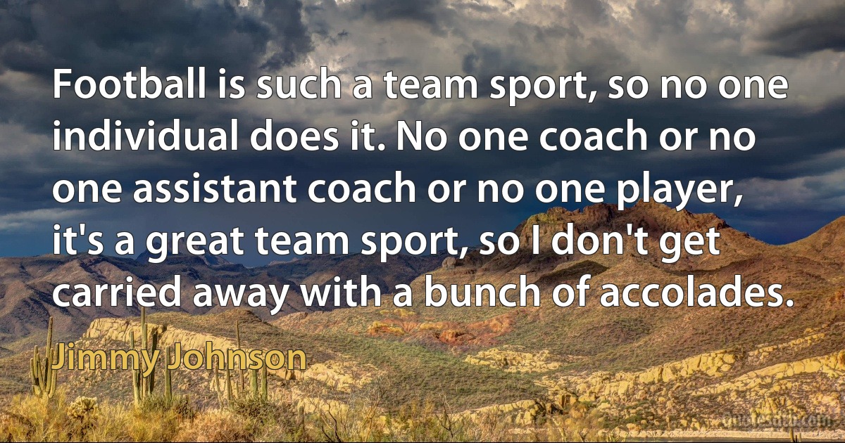 Football is such a team sport, so no one individual does it. No one coach or no one assistant coach or no one player, it's a great team sport, so I don't get carried away with a bunch of accolades. (Jimmy Johnson)