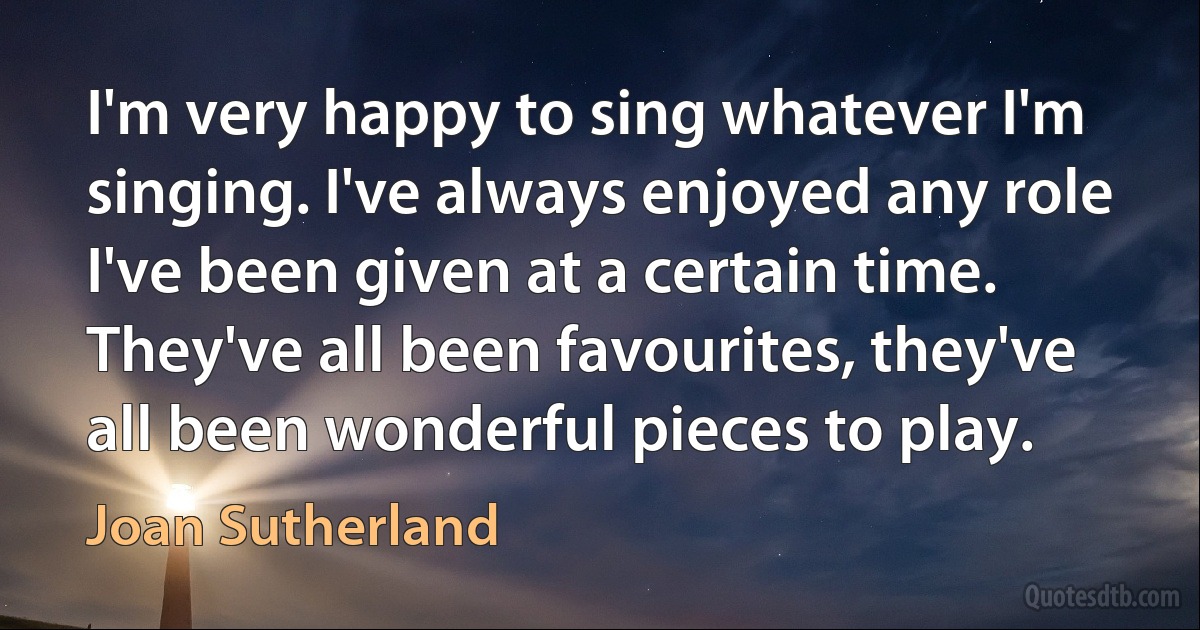 I'm very happy to sing whatever I'm singing. I've always enjoyed any role I've been given at a certain time. They've all been favourites, they've all been wonderful pieces to play. (Joan Sutherland)