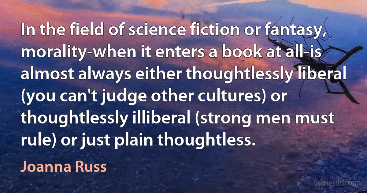 In the field of science fiction or fantasy, morality-when it enters a book at all-is almost always either thoughtlessly liberal (you can't judge other cultures) or thoughtlessly illiberal (strong men must rule) or just plain thoughtless. (Joanna Russ)