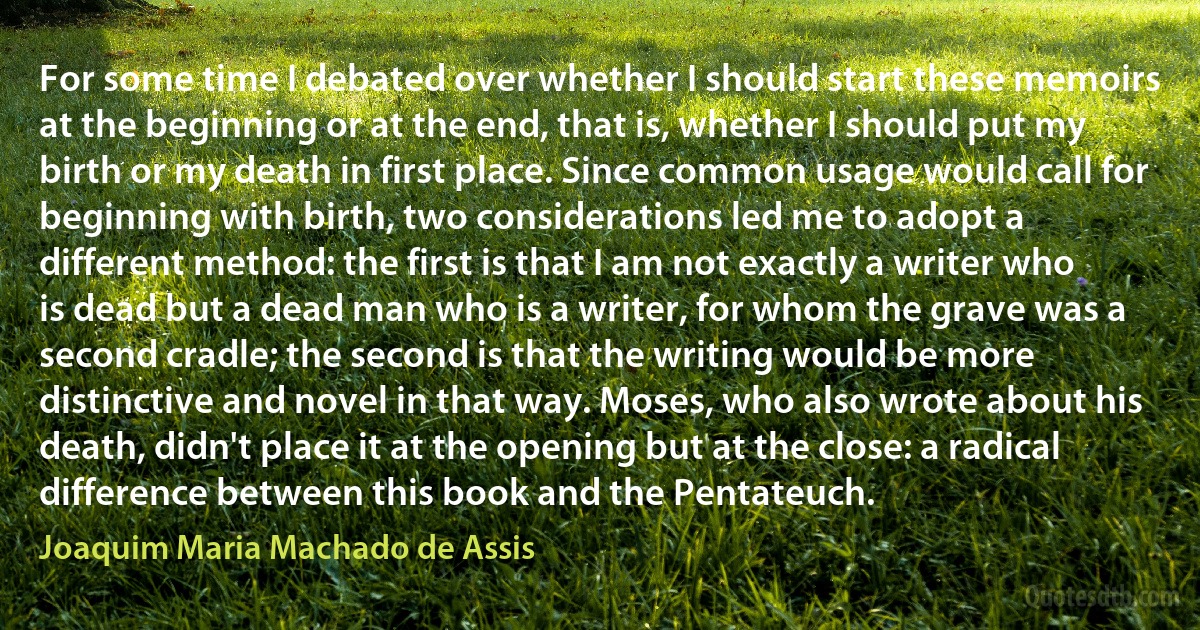 For some time I debated over whether I should start these memoirs at the beginning or at the end, that is, whether I should put my birth or my death in first place. Since common usage would call for beginning with birth, two considerations led me to adopt a different method: the first is that I am not exactly a writer who is dead but a dead man who is a writer, for whom the grave was a second cradle; the second is that the writing would be more distinctive and novel in that way. Moses, who also wrote about his death, didn't place it at the opening but at the close: a radical difference between this book and the Pentateuch. (Joaquim Maria Machado de Assis)