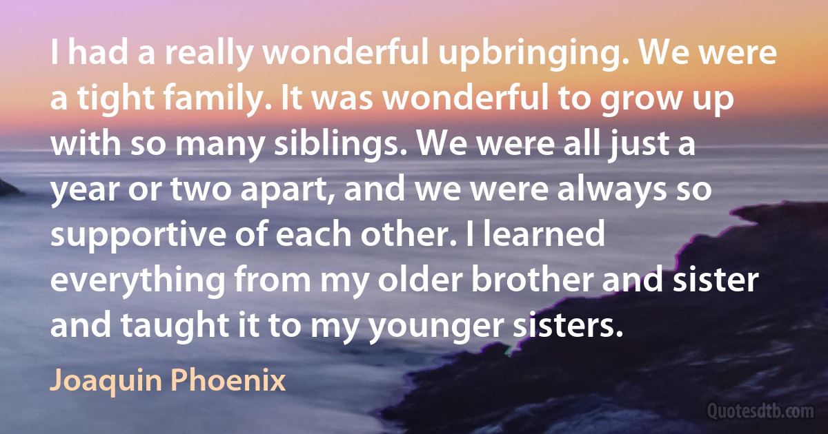 I had a really wonderful upbringing. We were a tight family. It was wonderful to grow up with so many siblings. We were all just a year or two apart, and we were always so supportive of each other. I learned everything from my older brother and sister and taught it to my younger sisters. (Joaquin Phoenix)