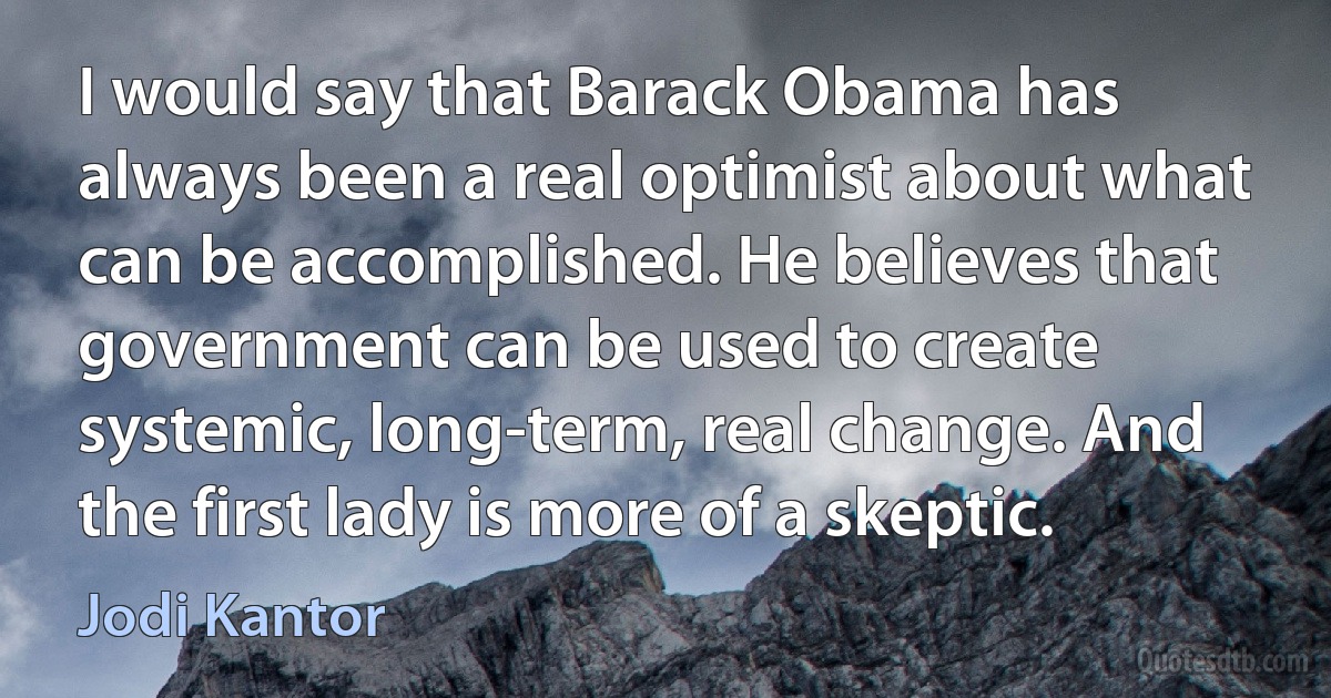 I would say that Barack Obama has always been a real optimist about what can be accomplished. He believes that government can be used to create systemic, long-term, real change. And the first lady is more of a skeptic. (Jodi Kantor)