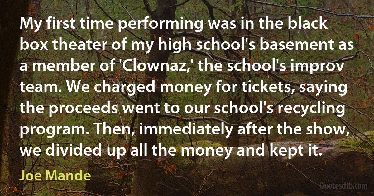 My first time performing was in the black box theater of my high school's basement as a member of 'Clownaz,' the school's improv team. We charged money for tickets, saying the proceeds went to our school's recycling program. Then, immediately after the show, we divided up all the money and kept it. (Joe Mande)