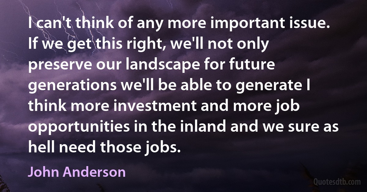 I can't think of any more important issue. If we get this right, we'll not only preserve our landscape for future generations we'll be able to generate I think more investment and more job opportunities in the inland and we sure as hell need those jobs. (John Anderson)