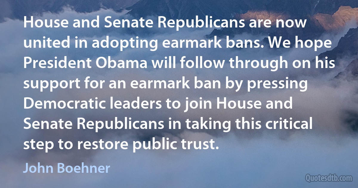 House and Senate Republicans are now united in adopting earmark bans. We hope President Obama will follow through on his support for an earmark ban by pressing Democratic leaders to join House and Senate Republicans in taking this critical step to restore public trust. (John Boehner)